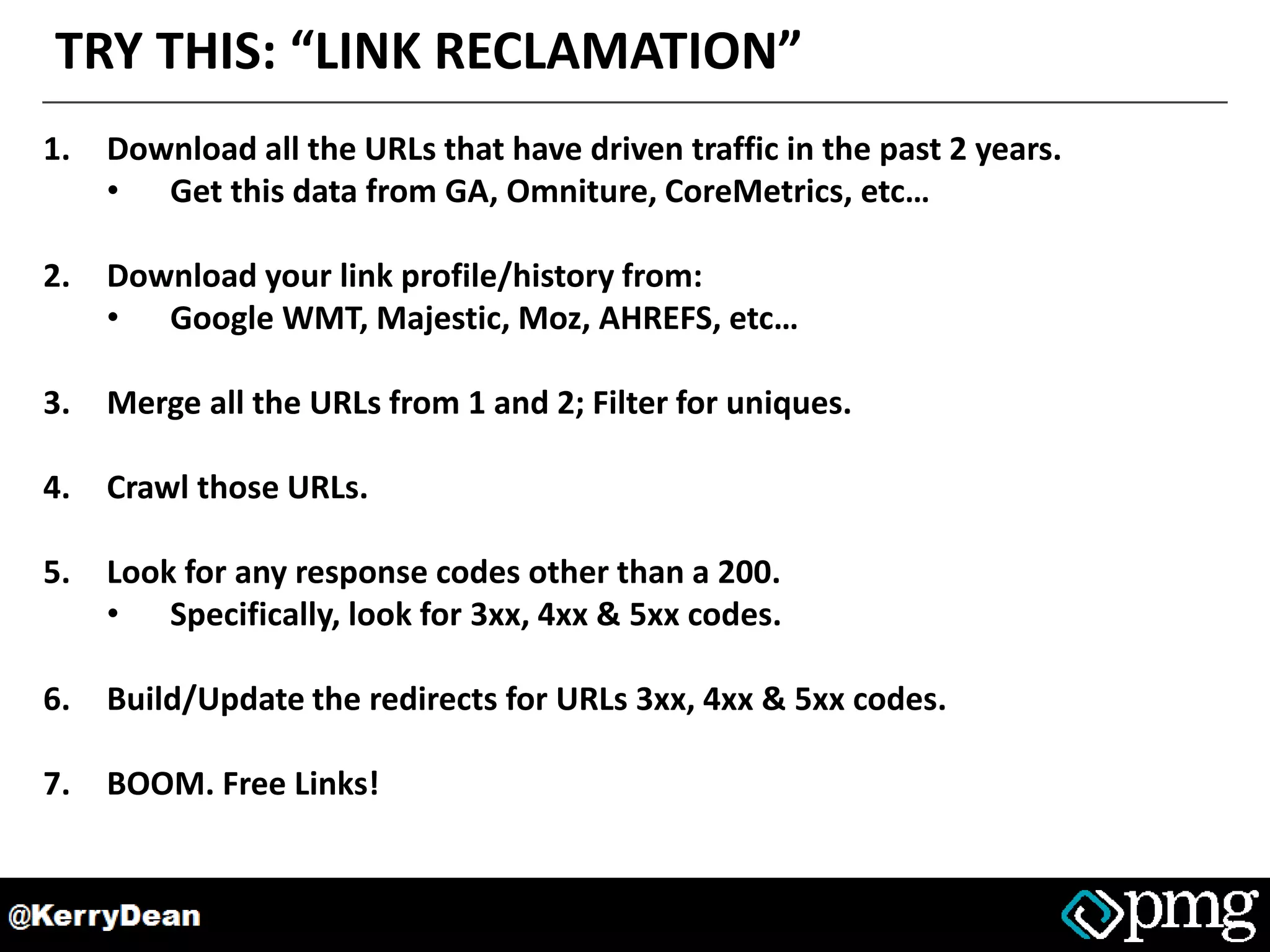 TRY THIS: “LINK RECLAMATION”
1. Download all the URLs that have driven traffic in the past 2 years.
• Get this data from GA, Omniture, CoreMetrics, etc…
2. Download your link profile/history from:
• Google WMT, Majestic, Moz, AHREFS, etc…
3. Merge all the URLs from 1 and 2; Filter for uniques.
4. Crawl those URLs.
5. Look for any response codes other than a 200.
• Specifically, look for 3xx, 4xx & 5xx codes.
6. Build/Update the redirects for URLs 3xx, 4xx & 5xx codes.
7. BOOM. Free Links!
 