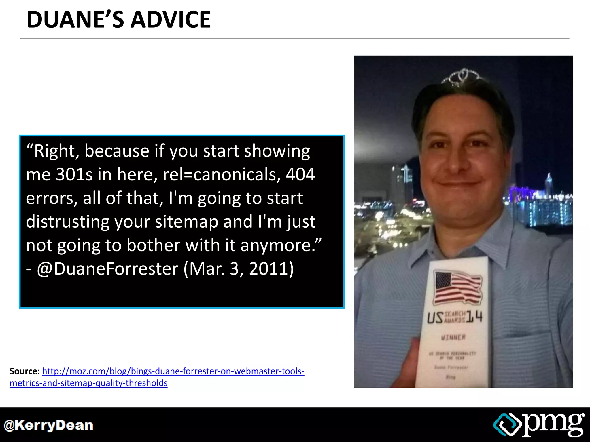 DUANE’S ADVICE
“Right, because if you start showing
me 301s in here, rel=canonicals, 404
errors, all of that, I'm going to start
distrusting your sitemap and I'm just
not going to bother with it anymore.”
- @DuaneForrester (Mar. 3, 2011)
Source: http://moz.com/blog/bings-duane-forrester-on-webmaster-tools-
metrics-and-sitemap-quality-thresholds
 