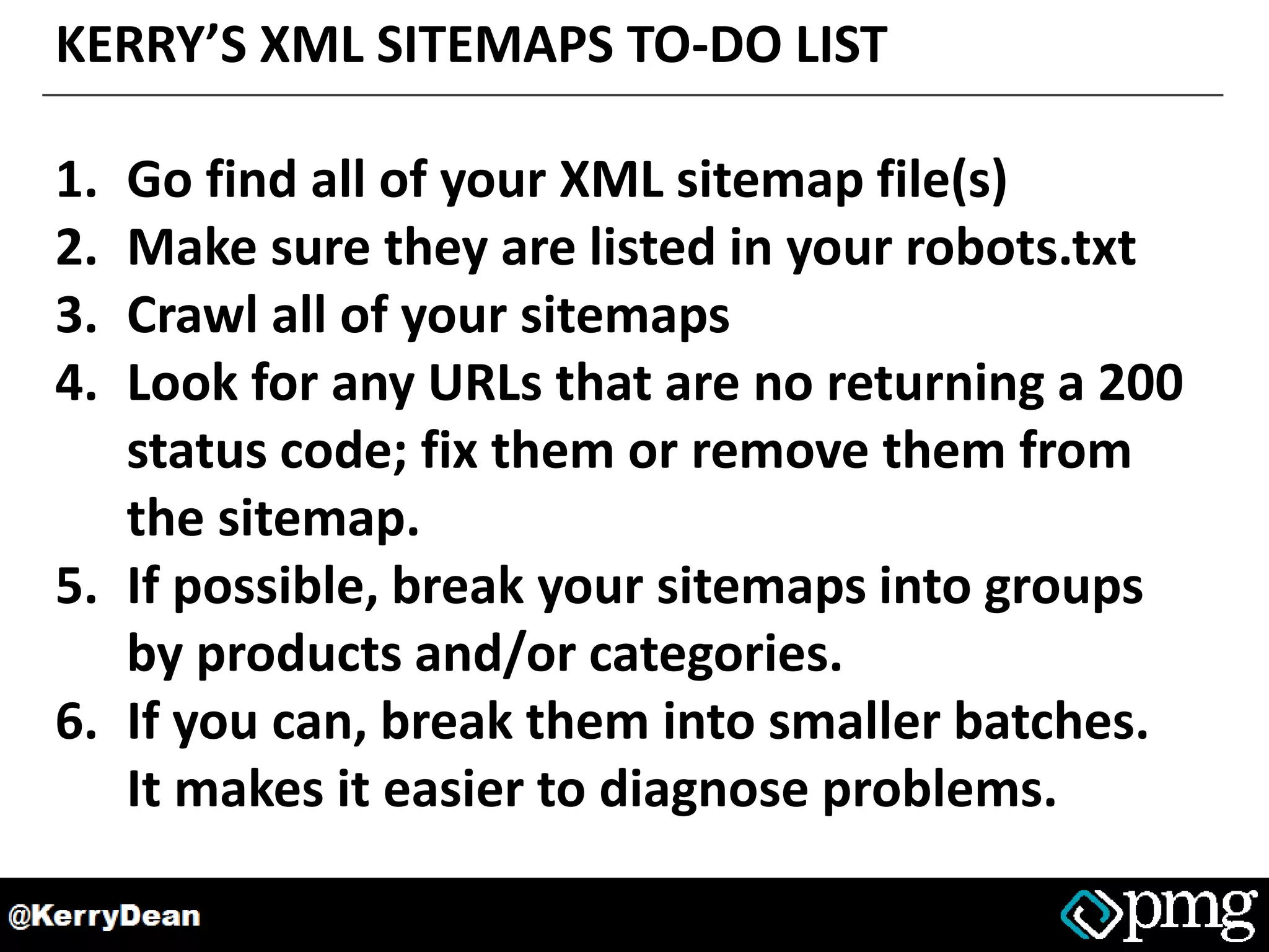 KERRY’S XML SITEMAPS TO-DO LIST
1. Go find all of your XML sitemap file(s)
2. Make sure they are listed in your robots.txt
3. Crawl all of your sitemaps
4. Look for any URLs that are no returning a 200
status code; fix them or remove them from
the sitemap.
5. If possible, break your sitemaps into groups
by products and/or categories.
6. If you can, break them into smaller batches.
It makes it easier to diagnose problems.
 
