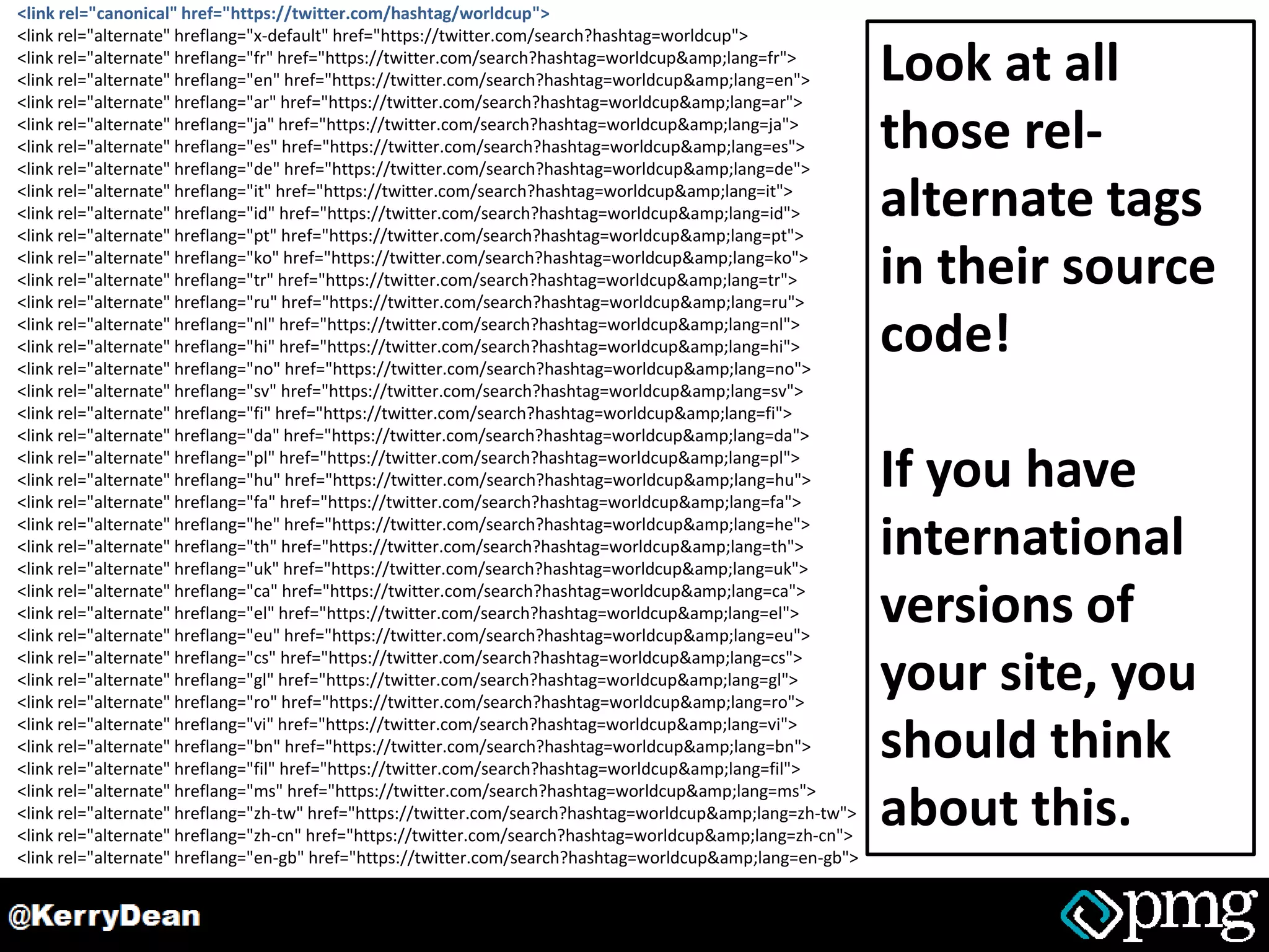 <link rel="canonical" href="https://twitter.com/hashtag/worldcup">
<link rel="alternate" hreflang="x-default" href="https://twitter.com/search?hashtag=worldcup">
<link rel="alternate" hreflang="fr" href="https://twitter.com/search?hashtag=worldcup&amp;lang=fr">
<link rel="alternate" hreflang="en" href="https://twitter.com/search?hashtag=worldcup&amp;lang=en">
<link rel="alternate" hreflang="ar" href="https://twitter.com/search?hashtag=worldcup&amp;lang=ar">
<link rel="alternate" hreflang="ja" href="https://twitter.com/search?hashtag=worldcup&amp;lang=ja">
<link rel="alternate" hreflang="es" href="https://twitter.com/search?hashtag=worldcup&amp;lang=es">
<link rel="alternate" hreflang="de" href="https://twitter.com/search?hashtag=worldcup&amp;lang=de">
<link rel="alternate" hreflang="it" href="https://twitter.com/search?hashtag=worldcup&amp;lang=it">
<link rel="alternate" hreflang="id" href="https://twitter.com/search?hashtag=worldcup&amp;lang=id">
<link rel="alternate" hreflang="pt" href="https://twitter.com/search?hashtag=worldcup&amp;lang=pt">
<link rel="alternate" hreflang="ko" href="https://twitter.com/search?hashtag=worldcup&amp;lang=ko">
<link rel="alternate" hreflang="tr" href="https://twitter.com/search?hashtag=worldcup&amp;lang=tr">
<link rel="alternate" hreflang="ru" href="https://twitter.com/search?hashtag=worldcup&amp;lang=ru">
<link rel="alternate" hreflang="nl" href="https://twitter.com/search?hashtag=worldcup&amp;lang=nl">
<link rel="alternate" hreflang="hi" href="https://twitter.com/search?hashtag=worldcup&amp;lang=hi">
<link rel="alternate" hreflang="no" href="https://twitter.com/search?hashtag=worldcup&amp;lang=no">
<link rel="alternate" hreflang="sv" href="https://twitter.com/search?hashtag=worldcup&amp;lang=sv">
<link rel="alternate" hreflang="fi" href="https://twitter.com/search?hashtag=worldcup&amp;lang=fi">
<link rel="alternate" hreflang="da" href="https://twitter.com/search?hashtag=worldcup&amp;lang=da">
<link rel="alternate" hreflang="pl" href="https://twitter.com/search?hashtag=worldcup&amp;lang=pl">
<link rel="alternate" hreflang="hu" href="https://twitter.com/search?hashtag=worldcup&amp;lang=hu">
<link rel="alternate" hreflang="fa" href="https://twitter.com/search?hashtag=worldcup&amp;lang=fa">
<link rel="alternate" hreflang="he" href="https://twitter.com/search?hashtag=worldcup&amp;lang=he">
<link rel="alternate" hreflang="th" href="https://twitter.com/search?hashtag=worldcup&amp;lang=th">
<link rel="alternate" hreflang="uk" href="https://twitter.com/search?hashtag=worldcup&amp;lang=uk">
<link rel="alternate" hreflang="ca" href="https://twitter.com/search?hashtag=worldcup&amp;lang=ca">
<link rel="alternate" hreflang="el" href="https://twitter.com/search?hashtag=worldcup&amp;lang=el">
<link rel="alternate" hreflang="eu" href="https://twitter.com/search?hashtag=worldcup&amp;lang=eu">
<link rel="alternate" hreflang="cs" href="https://twitter.com/search?hashtag=worldcup&amp;lang=cs">
<link rel="alternate" hreflang="gl" href="https://twitter.com/search?hashtag=worldcup&amp;lang=gl">
<link rel="alternate" hreflang="ro" href="https://twitter.com/search?hashtag=worldcup&amp;lang=ro">
<link rel="alternate" hreflang="vi" href="https://twitter.com/search?hashtag=worldcup&amp;lang=vi">
<link rel="alternate" hreflang="bn" href="https://twitter.com/search?hashtag=worldcup&amp;lang=bn">
<link rel="alternate" hreflang="fil" href="https://twitter.com/search?hashtag=worldcup&amp;lang=fil">
<link rel="alternate" hreflang="ms" href="https://twitter.com/search?hashtag=worldcup&amp;lang=ms">
<link rel="alternate" hreflang="zh-tw" href="https://twitter.com/search?hashtag=worldcup&amp;lang=zh-tw">
<link rel="alternate" hreflang="zh-cn" href="https://twitter.com/search?hashtag=worldcup&amp;lang=zh-cn">
<link rel="alternate" hreflang="en-gb" href="https://twitter.com/search?hashtag=worldcup&amp;lang=en-gb">
Look at all
those rel-
alternate tags
in their source
code!
If you have
international
versions of
your site, you
should think
about this.
 