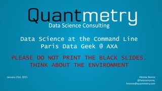 January 21st, 2015
Data Science Consulting
Héloïse Nonne
@heloisenonne,
hnonne@quantmetry.com
Data Science at the Command Line
Paris Data Geek @ AXA
PLEASE DO NOT PRINT THE BLACK SLIDES.
THINK ABOUT THE ENVIRONMENT
 