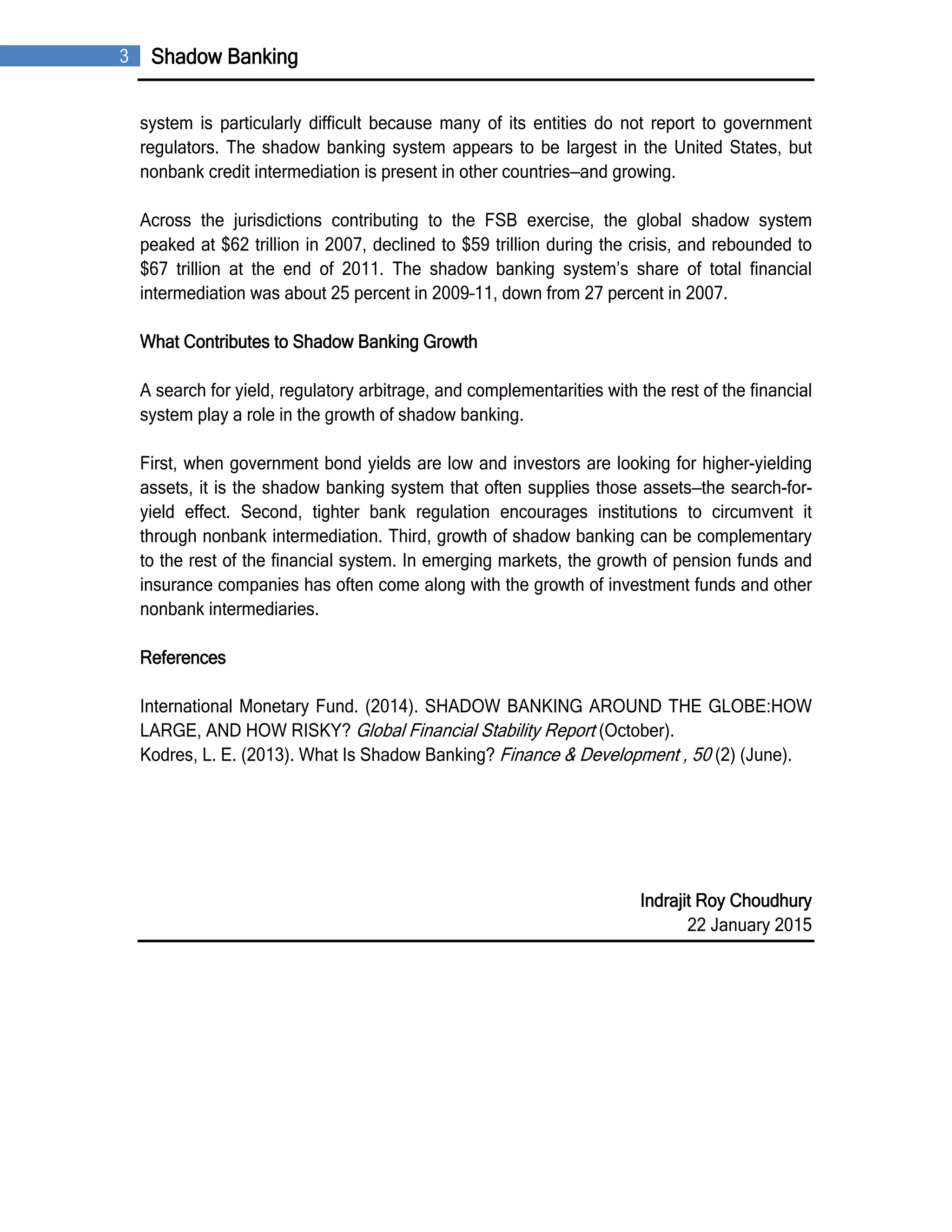 3 Shadow Banking
system is particularly difficult because many of its entities do not report to government
regulators. The shadow banking system appears to be largest in the United States, but
nonbank credit intermediation is present in other countries—and growing.
Across the jurisdictions contributing to the FSB exercise, the global shadow system
peaked at $62 trillion in 2007, declined to $59 trillion during the crisis, and rebounded to
$67 trillion at the end of 2011. The shadow banking system’s share of total financial
intermediation was about 25 percent in 2009–11, down from 27 percent in 2007.
What Contributes to Shadow Banking Growth
A search for yield, regulatory arbitrage, and complementarities with the rest of the financial
system play a role in the growth of shadow banking.
First, when government bond yields are low and investors are looking for higher-yielding
assets, it is the shadow banking system that often supplies those assets—the search-for-
yield effect. Second, tighter bank regulation encourages institutions to circumvent it
through nonbank intermediation. Third, growth of shadow banking can be complementary
to the rest of the financial system. In emerging markets, the growth of pension funds and
insurance companies has often come along with the growth of investment funds and other
nonbank intermediaries.
References
International Monetary Fund. (2014). SHADOW BANKING AROUND THE GLOBE:HOW
LARGE, AND HOW RISKY? Global Financial Stability Report (October).
Kodres, L. E. (2013). What Is Shadow Banking? Finance & Development , 50 (2) (June).
Indrajit Roy Choudhury
22 January 2015
 