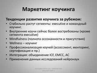 Маркетинг коучинга
Тенденции развития коучинга за рубежом:
• Стабильно растут сегменты: executive и командный
коучинг.
• Внутренние коучи сейчас более востребованы (кроме
сегмента executive)
• Mindfulness (полнота осознанности и присутствия)
• Wellness – коучинг
• Профессионализация коучей (ассессмент, менторинг,
сертификация и пр.)
• Интеграция: объединение ICF, EMCC, AC
• Применения данных исследований нейронаук
andrey@korolikhin.com 7(495)500-7864
www.prof-coach.ru
10
 