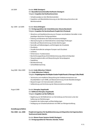 4 / 6
Juli 2009	 Kunde: AE&E (Stuttgart)
Ort: Baustelle konventionelles Kraftwerk (Stuttgart)
Tätigkeit: Inspektor bei Kraftwerksrevision
•	 Schadensanalyse an den Membranwänden
•	 Inspektion und Wandstärkenmessung an den Wärmetauscherrohren der
Membranwände
Apr. 2009 - Juli 2009	 Kunde: Areva (Erlangen)
Ort: Fertigungsstätten der Unterlieferanten (Deutschlandweit)
Tätigkeit: Inspektor für Kernkraftwerk Projekt OL3 (Finnland)
•	 Abnahme und Qualitätssicherung von Pumpen verschiedener Hersteller in den
jeweiligen deutschen Fertigungsstätten
•	 Prüfung und Abnahme der Dokumentationsunterlagen
•	 Überwachung der zur Inbetriebnahme notwendigen Prüfungen
•	 Kontrolle auf Übereinstimmung mit den Zeichnungen
•	 Kontrolle auf Vollständigkeit und Richtigkeit der Einzelteile
•	 Drucktests
•	 Visuelle Kontrolle der zerlegten Pumpen nach Drucktest
•	 Lecktests
•	 Performance-/ Funktionstests
•	 Beschichtungsprüfung (Schichtdickenmessung, Gitterschnittprobe)
•	 Verpackungskontrolle und Überprüfung der Versandpapiere
•	 Expediting
•	 Bauüberwachung
•	 Schweißüberwachung
Aug 2008 - März 2009	 Kunde: Linde (München/ Pullach)
Ort: Linde (München/ Pullach)
Tätigkeit: ProjektingenieurfürEthylen-CrackerProjektRuwais2/Borouge2(AbuDhabi)
•	 Technische und inhaltliche Überprüfung der Enddokumentationen von
Druckbehältern nach ASME, auf Übereinstimmung mit den Bestellunterlagen
•	 Besprechungen mit internationalen Lieferanten
•	 Aufbereitung und Archivierung der Dokumentationsunterlagen
August 2008	 Kunde: Petroplus (Ingolstadt)
Ort: Raffinerie Petroplus (Ingolstadt)
Tätigkeit: Inspektor auf der Raffinerie
•	 Begleitung von QS-Maßnahmen zur Vermeidung von Korrosion unter der
Isolierung von Rohrleitungen
•	 Inspektion der Isolierungen auf Beschädigungen
•	 Festlegung von Schattenaufnahmen mit Hilfe von Röntgenstrahlung
Anstellungsverhältnis
Feb. 2008 - Jun. 2008	 Projekt als Ingenieur für Qualitätssicherung und Akquisition bei Ingenieurbüro
TechControl GmbH (Berlin)
	Kunde: Alstom Power Systems GmbH (Stuttgart)
Ort: Fertigungsstätte bei Teknotes (Gerede, Türkei)
 