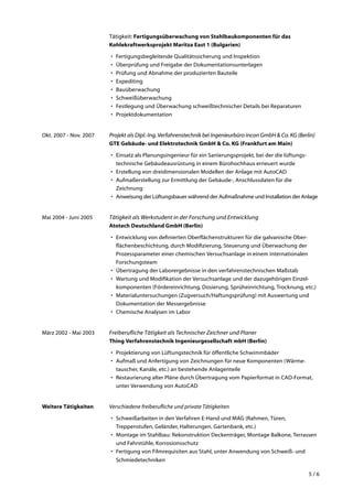 5 / 6
Tätigkeit: Fertigungsüberwachung von Stahlbaukomponenten für das
Kohlekraftwerksprojekt Maritza East 1 (Bulgarien)
•	 Fertigungsbegleitende Qualitätssicherung und Inspektion
•	 Überprüfung und Freigabe der Dokumentationsunterlagen
•	 Prüfung und Abnahme der produzierten Bauteile
•	 Expediting
•	 Bauüberwachung
•	 Schweißüberwachung
•	 Festlegung und Überwachung schweißtechnischer Details bei Reparaturen
•	 Projektdokumentation
Okt. 2007 - Nov. 2007	 Projekt als Dipl.-Ing. Verfahrenstechnik bei Ingenieurbüro incon GmbH & Co. KG (Berlin)
GTE Gebäude- und Elektrotechnik GmbH & Co. KG (Frankfurt am Main)
•	 Einsatz als Planungsingenieur für ein Sanierungsprojekt, bei der die lüftungs­
technische Gebäudeausrüstung in einem Bürohochhaus erneuert wurde
•	 Erstellung von dreidimensionalen Modellen der Anlage mit AutoCAD
•	 Aufmaßerstellung zur Ermittlung der Gebäude-, Anschlussdaten für die
Zeichnung
•	 Anweisung der Lüftungsbauer während der Aufmaßnahme und Installation der Anlage
Mai 2004 - Juni 2005	 Tätigkeit als Werkstudent in der Forschung und Entwicklung
Atotech Deutschland GmbH (Berlin)
•	 Entwicklung von definierten Oberflächenstrukturen für die galvanische Ober­
flächenbeschichtung, durch Modifizierung, Steuerung und Über­wachung der
Prozessparameter einer chemischen Versuchsanlage in einem internationalen
Forschungsteam
•	 Übertragung der Laborergebnisse in den verfahrenstechnischen Maßstab
•	 Wartung und Modifikation der Versuchsanlage und der dazugehörigen Einzel­
komponenten (Fördereinrichtung, Dosierung, Sprüheinrichtung, Trocknung, etc.)
•	 Materialuntersuchungen (Zugversuch/Haftungsprüfung) mit Auswer­tung und
Dokumentation der Messergebnisse
•	 Chemische Analysen im Labor
März 2002 - Mai 2003	 Freiberufliche Tätigkeit als Technischer Zeichner und Planer
Thing Verfahrenstechnik Ingenieurgesellschaft mbH (Berlin)
•	 Projektierung von Lüftungstechnik für öffentliche Schwimmbäder
•	 Aufmaß und Anfertigung von Zeichnungen für neue Komponenten (Wärme­
tauscher, Kanäle, etc.) an bestehende Anlagenteile
•	 Restaurierung alter Pläne durch Übertragung vom Papierformat in CAD-Format,
unter Verwendung von AutoCAD
Weitere Tätigkeiten	 Verschiedene freiberufliche und private Tätigkeiten
•	 Schweißarbeiten in den Verfahren E-Hand und MAG (Rahmen, Türen,
Treppenstufen, Geländer, Halterungen, Gartenbank, etc.)
•	 Montage im Stahlbau: Rekonstruktion Deckenträger, Montage Balkone, Terrassen
und Fahrstühle, Korrosionsschutz
•	 Fertigung von Filmrequisiten aus Stahl, unter Anwendung von Schweiß- und
Schmiedetechniken
 