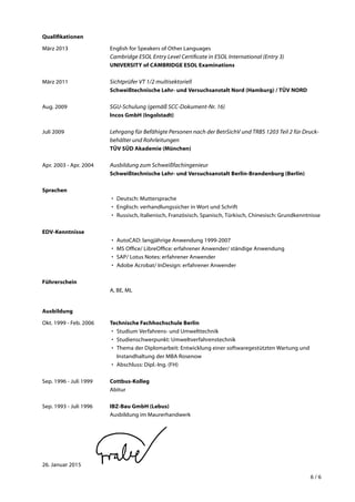 6 / 6
Qualifikationen
März 2013	 English for Speakers of Other Languages
Cambridge ESOL Entry Level Certificate in ESOL International (Entry 3)
UNIVERSITY of CAMBRIDGE ESOL Examinations
März 2011	 Sichtprüfer VT 1/2 multisektoriell
Schweißtechnische Lehr- und Versuchsanstalt Nord (Hamburg) / TÜV NORD
Aug. 2009	 SGU-Schulung (gemäß SCC-Dokument-Nr. 16)
Incos GmbH (Ingolstadt)
Juli 2009	 Lehrgang für Befähigte Personen nach der BetrSichV und TRBS 1203 Teil 2 für Druck­
behälter und Rohrleitungen
TÜV SÜD Akademie (München)
Apr. 2003 - Apr. 2004	 Ausbildung zum Schweißfachingenieur
Schweißtechnische Lehr- und Versuchsanstalt Berlin-Brandenburg (Berlin)
Sprachen
•	 Deutsch: Muttersprache
•	 Englisch: verhandlungssicher in Wort und Schrift
•	 Russisch, Italienisch, Französisch, Spanisch, Türkisch, Chinesisch: Grundkenntnisse
EDV-Kenntnisse
•	 AutoCAD: langjährige Anwendung 1999-2007
•	 MS Office/ LibreOffice: erfahrener Anwender/ ständige Anwendung
•	 SAP/ Lotus Notes: erfahrener Anwender
•	 Adobe Acrobat/ InDesign: erfahrener Anwender
Führerschein
	 A, BE, ML
Ausbildung
Okt. 1999 - Feb. 2006	 Technische Fachhochschule Berlin
•	 Studium Verfahrens- und Umwelttechnik
•	 Studienschwerpunkt: Umweltverfahrenstechnik
•	 Thema der Diplomarbeit: Entwicklung einer softwaregestützten Wartung und
Instandhaltung der MBA Rosenow
•	 Abschluss: Dipl.-Ing. (FH)
Sep. 1996 - Juli 1999	 Cottbus-Kolleg
	 Abitur
Sep. 1993 - Juli 1996	 IBZ-Bau GmbH (Lebus)
	 Ausbildung im Maurerhandwerk
26. Januar 2015
 
