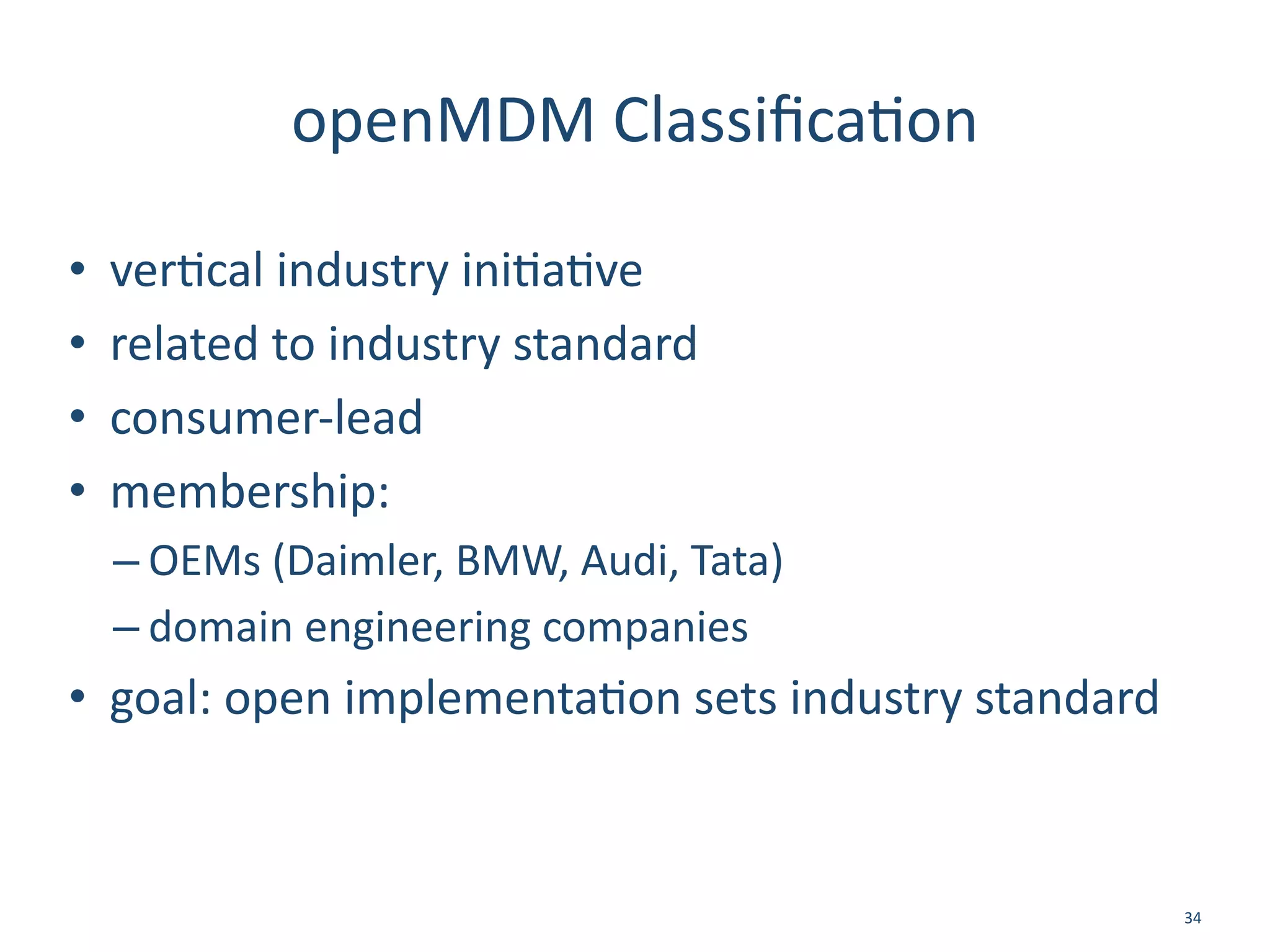 openMDM	
  Classiﬁca/on
• ver/cal	
  industry	
  ini/a/ve	
  
• related	
  to	
  industry	
  standard	
  
• consumer-­‐lead	
  
• membership:	
  
– OEMs	
  (Daimler,	
  BMW,	
  Audi,	
  Tata)	
  
– domain	
  engineering	
  companies	
  	
  
• goal:	
  open	
  implementa/on	
  sets	
  industry	
  standard
34
 