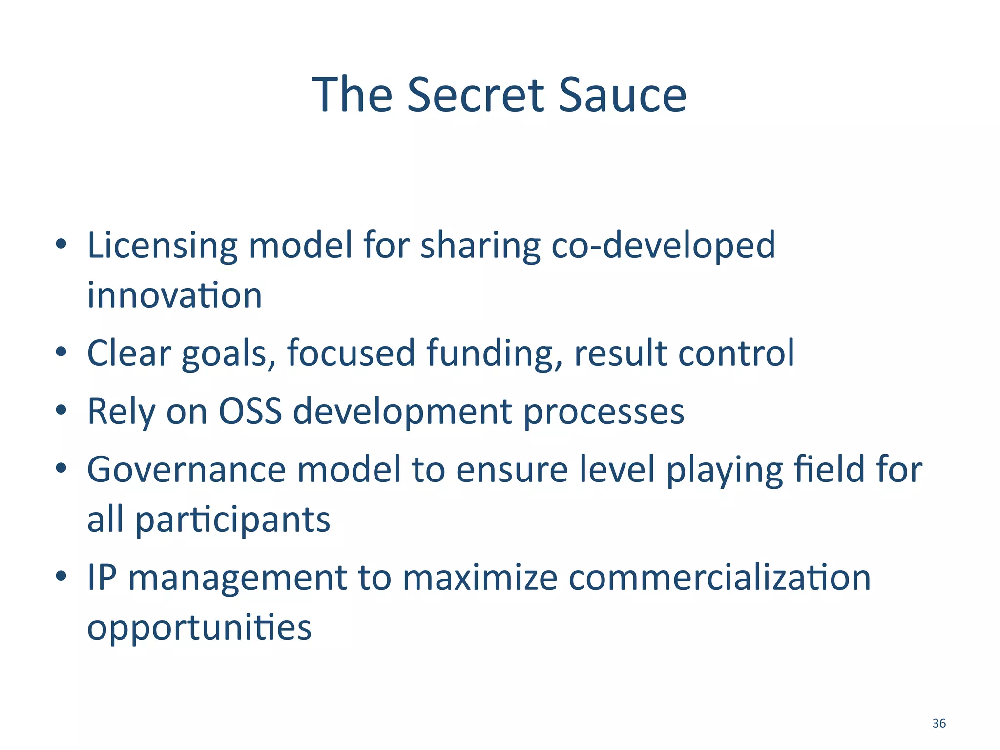 The	
  Secret	
  Sauce
• Licensing	
  model	
  for	
  sharing	
  co-­‐developed	
  
innova/on	
  
• Clear	
  goals,	
  focused	
  funding,	
  result	
  control	
  
• Rely	
  on	
  OSS	
  development	
  processes	
  
• Governance	
  model	
  to	
  ensure	
  level	
  playing	
  ﬁeld	
  for	
  
all	
  par/cipants	
  
• IP	
  management	
  to	
  maximize	
  commercializa/on	
  
opportuni/es
36
 