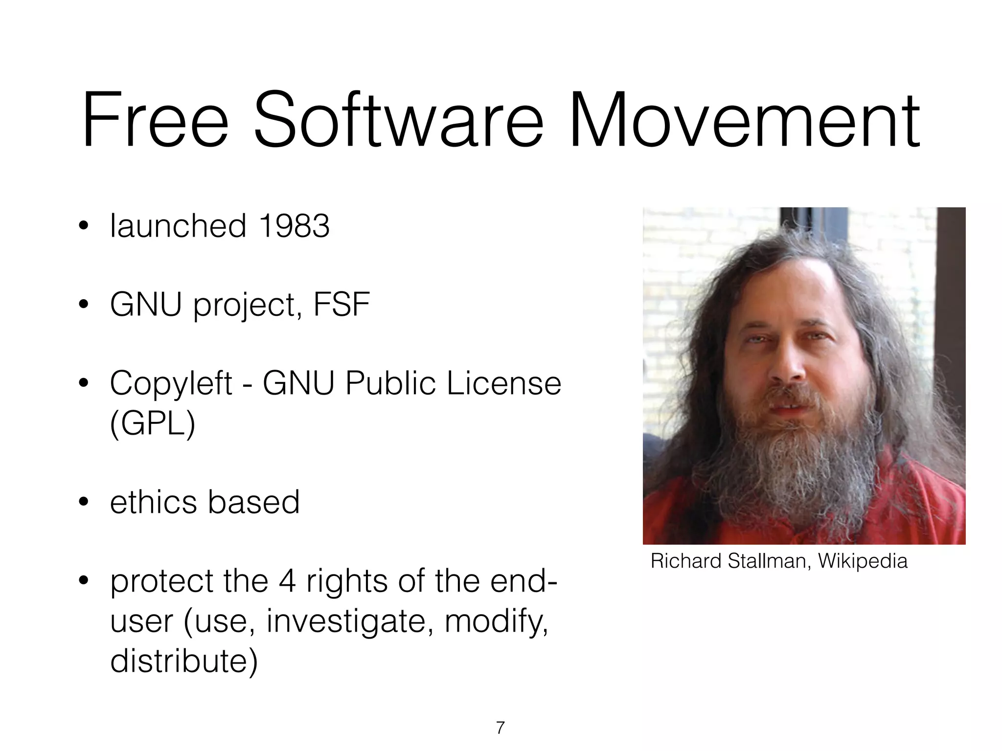 7
Free Software Movement
• launched 1983
• GNU project, FSF
• Copyleft - GNU Public License
(GPL)
• ethics based
• protect the 4 rights of the end-
user (use, investigate, modify,
distribute)
Richard Stallman, Wikipedia
 