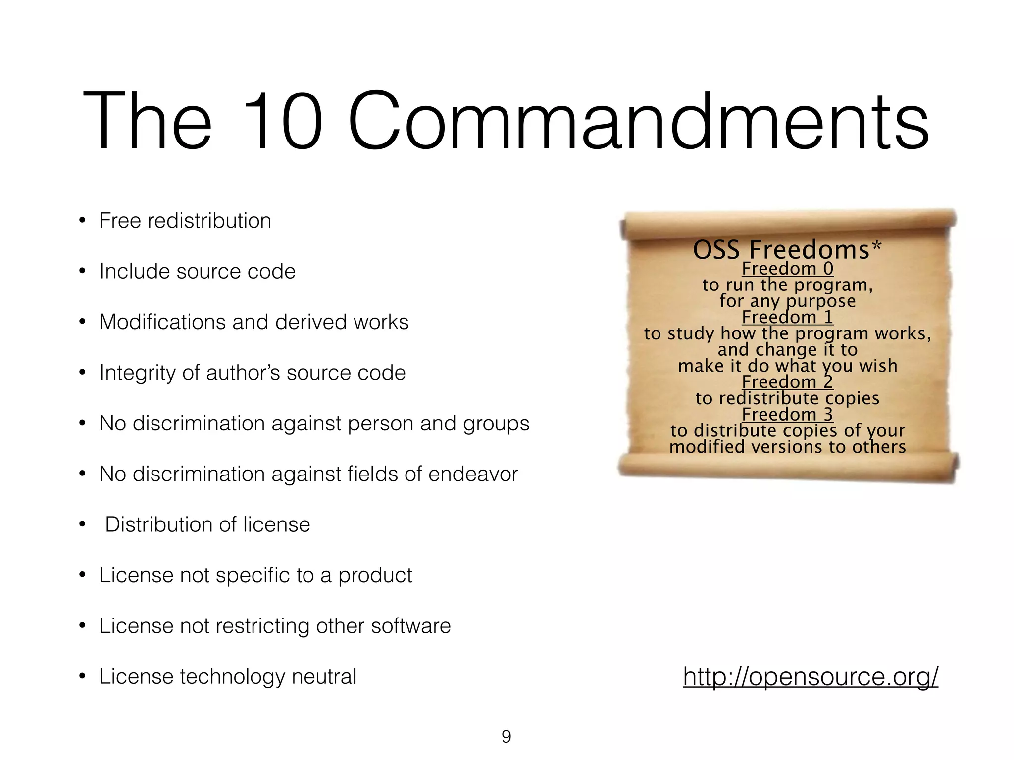 9
The 10 Commandments
• Free redistribution
• Include source code
• Modiﬁcations and derived works
• Integrity of author’s source code
• No discrimination against person and groups
• No discrimination against ﬁelds of endeavor
• Distribution of license
• License not speciﬁc to a product
• License not restricting other software
• License technology neutral
OSS Freedoms*
Freedom 0
to run the program,
for any purpose
Freedom 1
to study how the program works,
and change it to
make it do what you wish
Freedom 2
to redistribute copies
Freedom 3
to distribute copies of your
modified versions to others
http://opensource.org/
 