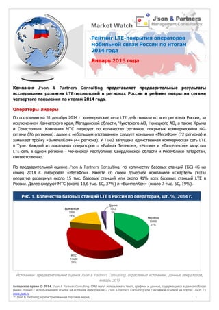 Авторское право © 2014, J’son & Partners Consulting. СМИ могут использовать текст, графики и данные, содержащиеся в данном обзоре
рынка, только с использованием ссылки на источник информации – J’son & Partners Consulting или с активной ссылкой на портал JSON TV
www.json.tv
™ J’son & Partners [зарегистрированная торговая марка] 1
Компания J’son & Partners Consulting представляет предварительные результаты
исследования развития LTE-технологий в регионах России и рейтинг покрытия сетями
четвертого поколения по итогам 2014 года.
Операторы-лидеры
По состоянию на 31 декабря 2014 г. коммерческие сети LTE действовали во всех регионах России, за
исключением Камчатского края, Магаданской области, Чукотского АО, Ненецкого АО, а также Крыма
и Севастополя. Компания МТС лидирует по количеству регионов, покрытых коммерческими 4G-
сетями (76 регионов), далее с небольшим отставанием следует компания «МегаФон» (72 региона) и
замыкает тройку «ВымпелКом» (44 региона). У Tele2 запущена единственная коммерческая сеть LTE
в Туле. Каждый из локальных операторов – «Вайнах Телеком», «Мотив» и «Таттелеком» запустил
LTE-сеть в одном регионе – Чеченской Республике, Свердловской области и Республике Татарстан,
соответственно.
По предварительной оценке J'son & Partners Consulting, по количеству базовых станций (БС) 4G на
конец 2014 г. лидировал «МегаФон». Вместе со своей дочерней компанией «Скартел» (Yota)
оператор развернул около 15 тыс. базовых станций или около 41% всех базовых станций LTE в
России. Далее следуют МТС (около 13,6 тыс. БС, 37%) и «ВымпелКом» (около 7 тыс. БС, 19%).
Рис. 1. Количество базовых станций LTE в России по операторам, шт.,%, 2014 г.
Источники: предварительные оценки J'son & Partners Consulting, отраслевые источники, данные операторов,
январь 2015
МегаФон
15000
41%
МТС
13600
37%
ВымпелКом
7000
19%
Другие
1053
3%
Market Watch
Рейтинг LTE-покрытия операторов
мобильной связи России по итогам
2014 года
Январь 2015 года
 