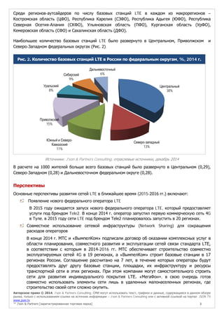 Авторское право © 2014, J’son & Partners Consulting. СМИ могут использовать текст, графики и данные, содержащиеся в данном обзоре
рынка, только с использованием ссылки на источник информации – J’son & Partners Consulting или с активной ссылкой на портал JSON TV
www.json.tv
™ J’son & Partners [зарегистрированная торговая марка] 3
Среди регионов-аутсайдеров по числу базовых станций LTE в каждом из макрорегионов –
Костромская область (ЦФО), Республика Карелия (СЗФО), Республика Адыгея (ЮФО), Республика
Северная Осетия-Алания (СКФО), Ульяновская область (ПФО), Курганская область (УрФО),
Кемеровская область (СФО) и Сахалинская область (ДФО).
Наибольшее количество базовых станций LTE было развернуто в Центральном, Приволжском и
Северо-Западном федеральных округах (Рис. 2).
Рис. 2. Количество базовых станций LTE в России по федеральным округам, %, 2014 г.
Источники: J'son & Partners Consulting, отраслевые источники, декабрь 2014
В расчете на 1000 жителей больше всего базовых станций было развернуто в Центральном (0,29),
Северо-Западном (0,28) и Дальневосточном федеральном округе (0,28).
Перспективы
Основные перспективы развития сетей LTE в ближайшее время (2015-2016 гг.) включают:
Появление нового федерального оператора LTE
В 2015 году ожидается запуск нового федерального оператора LTE, который предоставляет
услуги под брендом Tele2. В конце 2014 г. оператор запустил первую коммерческую сеть 4G
в Туле, в 2015 году сети LTE под брендом Tele2 планировалось запустить в 20 регионах.
Совместное использование сетевой инфраструктуры (Network Sharing) для сокращения
расходов операторов
В конце 2014 г. МТС и «ВымпелКом» подписали договор об оказании комплексных услуг в
области планирования, совместного развития и эксплуатации сетей связи стандарта LTE,
в соответствии с которым в 2014-2016 гг. МТС обеспечивает строительство совместно
эксплуатируемых сетей 4G в 19 регионах, а «ВымпелКом» строит базовые станции в 17
регионах России. Соглашение рассчитано на 7 лет, в течение которых операторы будут
предоставлять друг другу базовые станции, площадки, их инфраструктуру и ресурсы
транспортной сети в этих регионах. При этом компании могут самостоятельного строить
сети для развития индивидуального покрытия LTE. «МегаФон», в свою очередь готов
совместно использовать элементы сети лишь в удаленных малонаселенных регионах, где
строительство своей сети сложно окупить.
Центральный
38%
Северо-западный
13%
Южный и Северо-
Кавказский
11%
Приволжский
15%
Уральский
8%
Сибирский
9%
Дальневосточный
6%
 