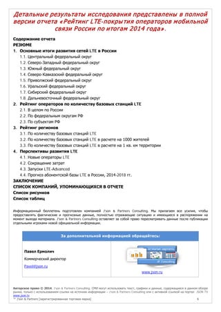 Авторское право © 2014, J’son & Partners Consulting. СМИ могут использовать текст, графики и данные, содержащиеся в данном обзоре
рынка, только с использованием ссылки на источник информации – J’son & Partners Consulting или с активной ссылкой на портал JSON TV
www.json.tv
™ J’son & Partners [зарегистрированная торговая марка] 5
Детальные результаты исследования представлены в полной
версии отчета «Рейтинг LTE-покрытия операторов мобильной
связи России по итогам 2014 года».
Содержание отчета
РЕЗЮМЕ
1. Основные итоги развития сетей LTE в России
1.1. Центральный федеральный округ
1.2. Северо-Западный федеральный округ
1.3. Южный федеральный округ
1.4. Северо-Кавказский федеральный округ
1.5. Приволжский федеральный округ
1.6. Уральский федеральный округ
1.7. Сибирский федеральный округ
1.8. Дальневосточный федеральный округ
2. Рейтинг операторов по количеству базовых станций LTE
2.1. В целом по России
2.2. По федеральным округам РФ
2.3. По субъектам РФ
3. Рейтинг регионов
3.1. По количеству базовых станций LTE
3.2. По количеству базовых станций LTE в расчете на 1000 жителей
3.3. По количеству базовых станций LTE в расчете на 1 кв. км территории
4. Перспективы развития LTE
4.1. Новые операторы LTE
4.2. Сокращение затрат
4.3. Запуски LTE-Advanced
4.4. Прогноз абонентской базы LTE в России, 2014-2018 гг.
ЗАКЛЮЧЕНИЕ
СПИСОК КОМПАНИЙ, УПОМИНАЮЩИХСЯ В ОТЧЕТЕ
Список рисунков
Список таблиц
Информационный бюллетень подготовлен компанией J'son & Partners Consulting. Мы прилагаем все усилия, чтобы
предоставлять фактические и прогнозные данные, полностью отражающие ситуацию и имеющиеся в распоряжении на
момент выхода материала. J'son & Partners Consulting оставляет за собой право пересматривать данные после публикации
отдельными игроками новой официальной информации.
За дополнительной информацией обращайтесь:
Павел Ермолич
Коммерческий директор
Pavel@json.ru
www.json.ru
 