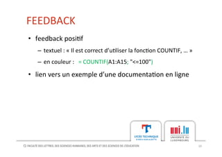 FEEDBACK	
  
10	
  
•  feedback	
  posi[f	
  
–  textuel	
  :	
  «	
  Il	
  est	
  correct	
  d’u[liser	
  la	
  fonc[on	
  COUNTIF,	
  …	
  »	
  
–  en	
  couleur	
  :	
  	
  	
  =	
  COUNTIF(A1:A15;	
  "<=100")	
  
•  lien	
  vers	
  un	
  exemple	
  d’une	
  documenta[on	
  en	
  ligne	
  
 