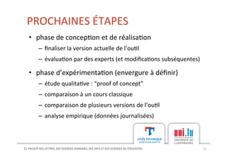 PROCHAINES	
  ÉTAPES	
  
15	
  
•  phase	
  de	
  concep[on	
  et	
  de	
  réalisa[on	
  
–  ﬁnaliser	
  la	
  version	
  actuelle	
  de	
  l’ou[l	
  
–  évalua[on	
  par	
  des	
  experts	
  (et	
  modiﬁca[ons	
  subséquentes)	
  
•  phase	
  d’expérimenta[on	
  (envergure	
  à	
  déﬁnir)	
  
–  étude	
  qualita[ve	
  :	
  “proof	
  of	
  concept”	
  
–  comparaison	
  à	
  un	
  cours	
  classique	
  
–  comparaison	
  de	
  plusieurs	
  versions	
  de	
  l’ou[l	
  	
  
–  analyse	
  empirique	
  (données	
  journalisées)	
  
 
