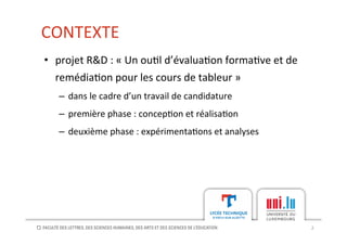 CONTEXTE	
  
2	
  
•  projet	
  R&D	
  :	
  «	
  Un	
  ou[l	
  d’évalua[on	
  forma[ve	
  et	
  de	
  
remédia[on	
  pour	
  les	
  cours	
  de	
  tableur	
  »	
  
–  dans	
  le	
  cadre	
  d’un	
  travail	
  de	
  candidature	
  
–  première	
  phase	
  :	
  concep[on	
  et	
  réalisa[on	
  
–  deuxième	
  phase	
  :	
  expérimenta[ons	
  et	
  analyses	
  
 