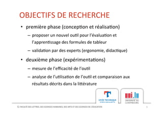 OBJECTIFS	
  DE	
  RECHERCHE	
  
3	
  
•  première	
  phase	
  (concep[on	
  et	
  réalisa[on)	
  
–  proposer	
  un	
  nouvel	
  ou[l	
  pour	
  l’évalua[on	
  et	
  
l’appren[ssage	
  des	
  formules	
  de	
  tableur	
  
–  valida[on	
  par	
  des	
  experts	
  (ergonomie,	
  didac[que)	
  
•  deuxième	
  phase	
  (expérimenta[ons)	
  
–  mesure	
  de	
  l’eﬃcacité	
  de	
  l’ou[l	
  
–  analyse	
  de	
  l’u[lisa[on	
  de	
  l’ou[l	
  et	
  comparaison	
  aux	
  
résultats	
  décrits	
  dans	
  la	
  li?érature	
  
 