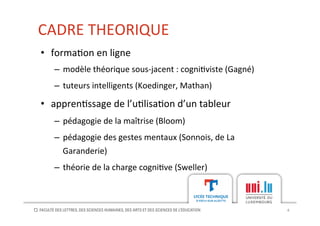 CADRE	
  THEORIQUE	
  
4	
  
•  forma[on	
  en	
  ligne	
  
–  modèle	
  théorique	
  sous-­‐jacent	
  :	
  cogni[viste	
  (Gagné)	
  
–  tuteurs	
  intelligents	
  (Koedinger,	
  Mathan)	
  
•  appren[ssage	
  de	
  l’u[lisa[on	
  d’un	
  tableur	
  
–  pédagogie	
  de	
  la	
  maîtrise	
  (Bloom)	
  
–  pédagogie	
  des	
  gestes	
  mentaux	
  (Sonnois,	
  de	
  La	
  
Garanderie)	
  
–  théorie	
  de	
  la	
  charge	
  cogni[ve	
  (Sweller)	
  
 