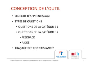 CONCEPTION	
  DE	
  L’OUTIL	
  
5	
  
•  OBJECTIF	
  D’APPRENTISSAGE	
  
•  TYPES	
  DE	
  QUESTIONS	
  
•  QUESTIONS	
  DE	
  LA	
  CATÉGORIE	
  1	
  
•  QUESTIONS	
  DE	
  LA	
  CATÉGORIE	
  2	
  
•  FEEDBACK	
  
•  AIDES	
  
•  TRAÇAGE	
  DES	
  CONNAISSANCES	
  
 