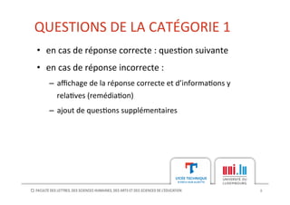 QUESTIONS	
  DE	
  LA	
  CATÉGORIE	
  1	
  
8	
  
•  en	
  cas	
  de	
  réponse	
  correcte	
  :	
  ques[on	
  suivante	
  
•  en	
  cas	
  de	
  réponse	
  incorrecte	
  :	
  
–  aﬃchage	
  de	
  la	
  réponse	
  correcte	
  et	
  d’informa[ons	
  y	
  
rela[ves	
  (remédia[on)	
  
–  ajout	
  de	
  ques[ons	
  supplémentaires	
  
 
