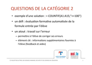 QUESTIONS	
  DE	
  LA	
  CATÉGORIE	
  2	
  
9	
  
•  exemple	
  d’une	
  solu[on	
  :	
  =	
  COUNTIF(A1:A15;"<=100")	
  
•  un	
  déﬁ	
  :	
  évalua[on	
  forma[ve	
  automa[sée	
  de	
  la	
  
formule	
  entrée	
  par	
  l’élève	
  
•  un	
  atout	
  :	
  travail	
  sur	
  l’erreur	
  
–  perme?re	
  à	
  l’élève	
  de	
  corriger	
  ses	
  erreurs	
  
–  élément	
  clé	
  :	
  informa[ons	
  supplémentaires	
  fournies	
  à	
  
l’élève	
  (feedback	
  et	
  aides)	
  
 