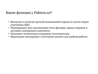Какие функции у Faktura.uz?
• Выступает в качестве третьей независимой стороны в случае споров
участников ЭДО.
• Подтверждает дату выставления счета-фактуры, время отправки и
доставки электронного документа.
• Оказывает техническую поддержку пользователям.
• Производит интеграцию c системами клиента для удобной работы.
 