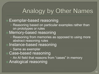  Exemplar-based reasoning
• Reasoning based on particular examples rather than
on prototypes or rules
 Memory-based reasoning
• Reasoning from memories as opposed to using more
abstract reasoning rules
 Instance-based reasoning
• Same as exemplar
 Case-based reasoning
• An AI field that reasons from “cases” in memory
 Analogical reasoning
18
 