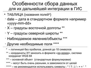 Особенности сбора данных
для их дальнейшей интеграции в ГИС

ТАБЛИЦА (названия полей*)
•
date – дата в стандартном формате например
«yyyy-mm-dd»
•
X – градусы восточной долготы **
•
Y – градусы северной широты **
•
Наблюдаемое явление/объекты ***
•
Другие необходимые поля ****
* – латиницей без пробелов, длиной до 10 символов
** – координаты XY заносить в формате «gg.ggggg», система
координат WGS 84
*** – основной объект (стандартные формулировки)
**** – могут быть очень разными, в зависимости от целей
***** – не рекомендуется использовать символы : * ! ? ; | / - + = ' "
 