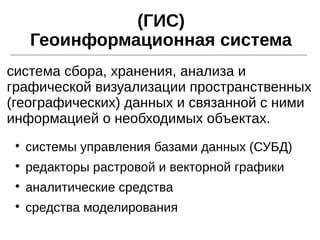 (ГИС)
Геоинформационная система

системы управления базами данных (СУБД)

редакторы растровой и векторной графики

аналитические средства

средства моделирования
система сбора, хранения, анализа и
графической визуализации пространственных
(географических) данных и связанной с ними
информацией о необходимых объектах.
 