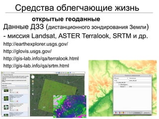 Средства облегчающие жизнь
открытые геоданные
Данные ДЗЗ (дистанционного зондирования Земли)
- миссия Landsat, ASTER Terralook, SRTM и др.
http://earthexplorer.usgs.gov/
http://glovis.usgs.gov/
http://gis-lab.info/qa/terralook.html
http://gis-lab.info/qa/srtm.html
 