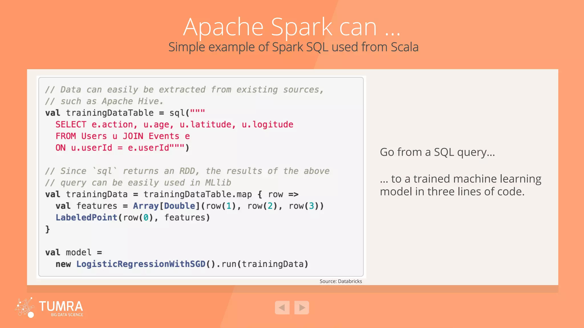 Apache Spark can … Simple example of Spark SQL used from Scala Source: Databricks Go from a SQL query… … to a trained machine learning model in three lines of code. 