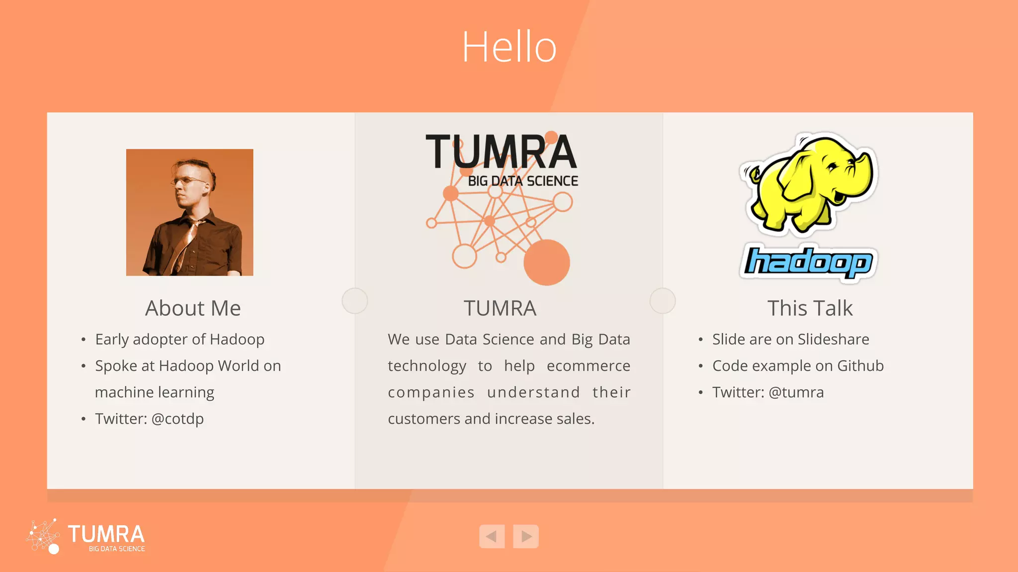Hello •  Early adopter of Hadoop •  Spoke at Hadoop World on machine learning •  Twitter: @cotdp About Me We use Data Science and Big Data technology to help ecommerce companies understand their customers and increase sales. TUMRA •  Slide are on Slideshare •  Code example on Github •  Twitter: @tumra This Talk 