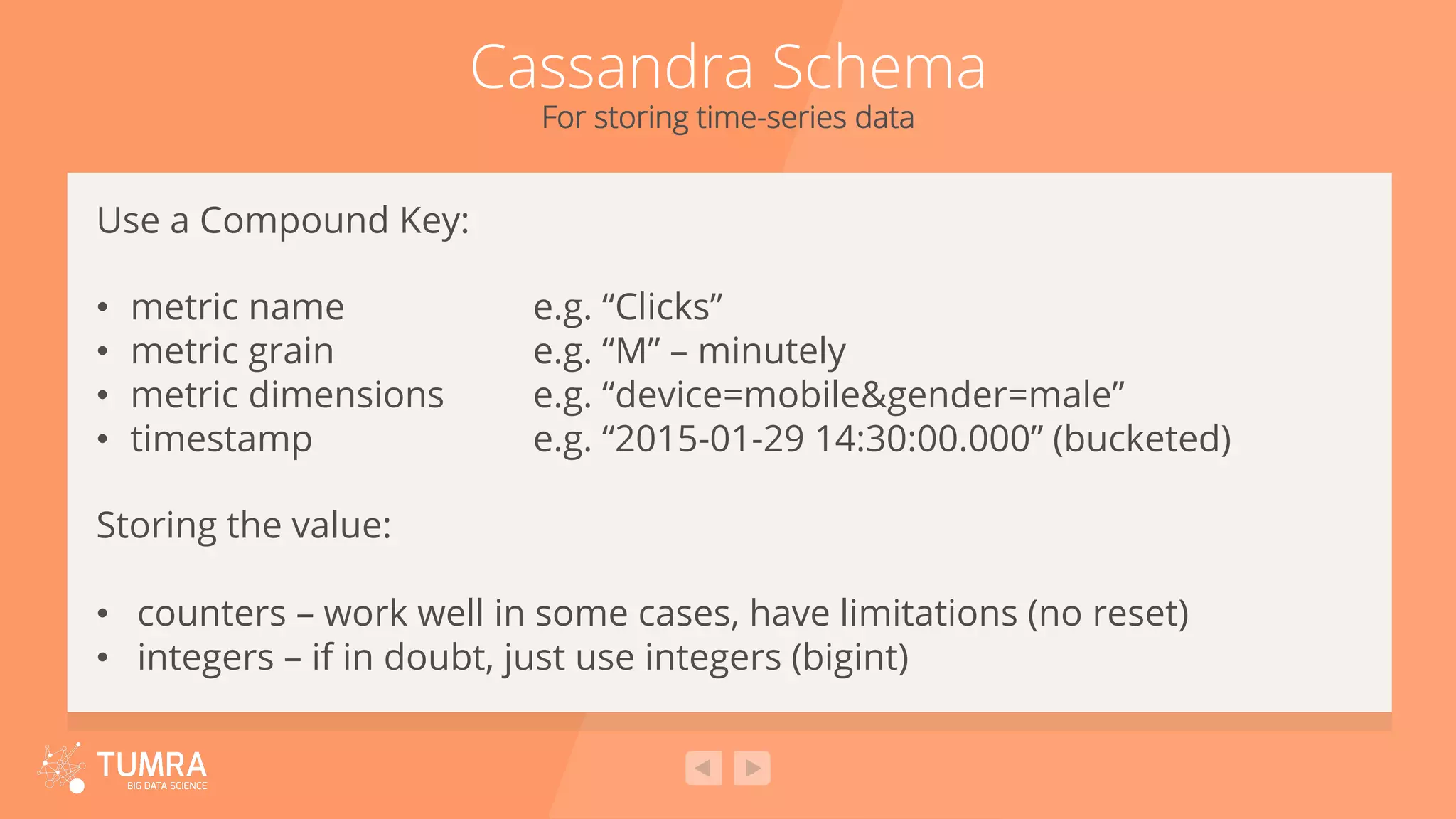 Cassandra Schema For storing time-series data Use a Compound Key: •  metric name e.g. “Clicks” •  metric grain e.g. “M” – minutely •  metric dimensions e.g. “device=mobile&gender=male” •  timestamp e.g. “2015-01-29 14:30:00.000” (bucketed) Storing the value: •  counters – work well in some cases, have limitations (no reset) •  integers – if in doubt, just use integers (bigint) 