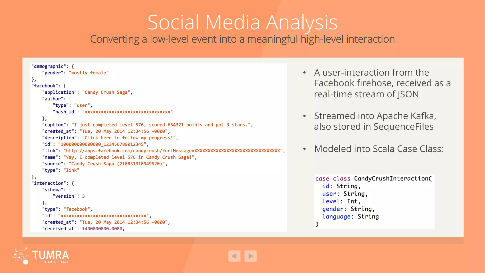 Social Media Analysis Converting a low-level event into a meaningful high-level interaction •  A user-interaction from the Facebook ﬁrehose, received as a real-time stream of JSON •  Streamed into Apache Kafka, also stored in SequenceFiles •  Modeled into Scala Case Class: 