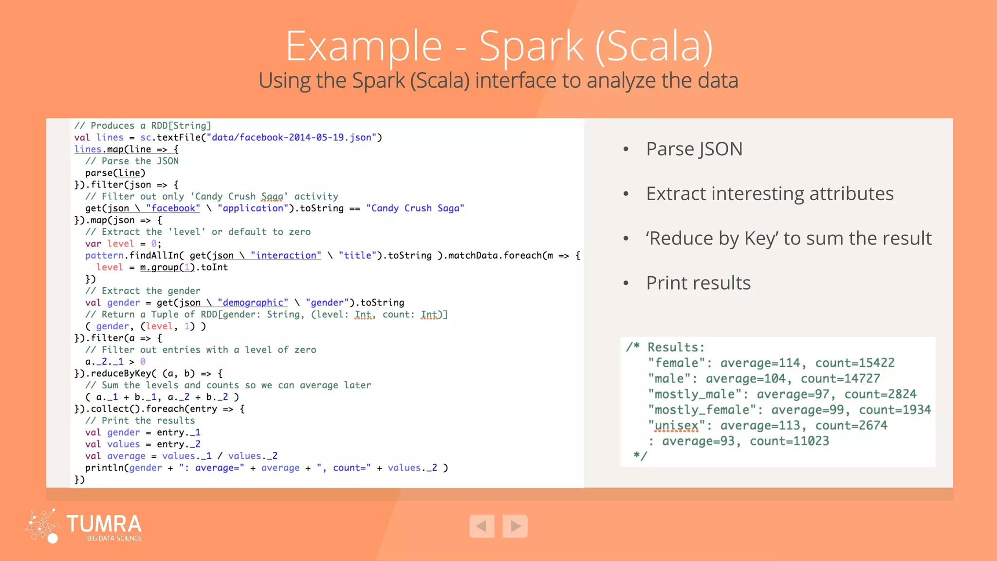 Example - Spark (Scala) Using the Spark (Scala) interface to analyze the data •  Parse JSON •  Extract interesting attributes •  ‘Reduce by Key’ to sum the result •  Print results 