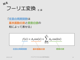 フーリエ変換
「任意の周期関数は
基本振動の波と倍音の波の
和によって表せる」
プログラマのための数学勉強会 242015/1/30
とは
𝑓𝑓 𝑥𝑥 = 𝐴𝐴1cos 𝑥𝑥 + �
𝑘𝑘=2
∞
𝐴𝐴𝑘𝑘 cos 𝑘𝑘𝑘𝑘
倍音の波基本振動の波任意の周期関数
 