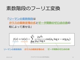 素数階段のフーリエ変換
「リーマンの素数階段は
ガウスの素数定理の式とゼータ関数のゼロ点の波の
和によって表せる」
プログラマのための数学勉強会 252015/1/30
𝐽𝐽 𝑥𝑥 = Li 𝑥𝑥 − �
𝑘𝑘=1
∞
2𝑥𝑥 𝛽𝛽𝑘𝑘
𝜌𝜌𝑘𝑘 log 𝑥𝑥
cos 𝛼𝛼𝑘𝑘 log 𝑥𝑥 − arg 𝜌𝜌𝑘𝑘
ゼータ関数のゼロ点の波ガウスの素数定理の式リーマンの素数階段
 
