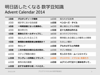 明日話したくなる 数学豆知識
Advent Calendar 2014
2015/1/30 プログラマのための数学勉強会 3
1日目 グロタンディーク素数 14日目 知られざる反例
2日目 統計学における自由度 15日目 ペンローズ・タイル
3日目 一時期話題になった素数の… 16日目 積と微分とデルタ関数
4日目 数の呼び方 17日目 正十七角形は作れる
5日目 素数のスモールギャップに… 18日目 おつりでフラクタル
6日目 ほとんどいたるところ 19日目 期待値とある値以上の確率との関係
7日目 無理数の無理数乗は無理数か？ 20日目 たのしい積分
8日目 例のレナ 21日目 アルキメデスと円周率
9日目 二次方程式の解の公式の別の… 22日目 すごい判別式
10日目 ステップ関数の微分 23日目 モンストラス・ムーンシャイン
11日目 ラングレーの問題とフランク… 24日目 クリスマス・イブには i を語ろう
12日目 数列の和の算数 25日目 3Dプリンタで正十二面体を作って…
13日目 おすすめ数学小説：ペトロス…
 