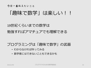 今日一番伝えたいこと
「趣味で数学」は楽しい！！
19世紀くらいまでの数学は
勉強すればアマチュアでも理解できる
プログラミングは「趣味で数学」の武器
• わからなければ作ってみる
• 数学者にはできないこともできるかも
2015/1/30 プログラマのための数学勉強会 33
 