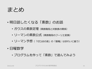 まとめ
• 明日話したくなる「素数」のお話
• ガウスの素数定理（素数階段と対数表の関係）
• リーマンの素数公式（素数階段のフーリエ変換）
• リーマン予想（「ゼロ点の波」の「振幅」はきれいに揃う）
• 日曜数学
• プログラムを作って「素数」で遊んでみよう
プログラマのための数学勉強会 352015/1/30
 