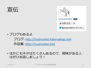 宣伝
• ブログもあるよ
ブログ: http://tsujimotter.hatenablog.com
作品集: http://tsujimotter.info
• ほかにもネタはたくさんあるので、興味がある人
はぜひお話しましょう！
2015/1/30 プログラマのための数学勉強会 36
 
