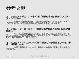 参考文献
１．マーカス・デュ・ソートイ 著「素数の音楽」新潮クレスト・
ブックス (2005).
リーマン予想や素数と人類の戦いの歴史について丁寧に解説して
くれています。今回の話の流れはこの本を参考にしています。
２．ジョン・ダービーシャー「素数に憑かれた人たち」日経BP社
(2004).
リーマンの素数公式について、もう少し突っ込んで知りたいと」
思った方向け。「ゼータ関数」と「素数公式」がなぜ関係するのかを、非
常に丁寧に解説してくれています。
３．ハロルド・M・エドワーズ 著「明快 ゼータ関数とリーマン予
想」講談社 (2012).
本気で勉強したい人向け。素数公式の導出が完全な形で解説され
ています。
2015/1/30 プログラマのための数学勉強会 37
 