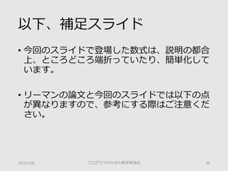 注意点
• 今回のスライドで登場した数式は、説明の都合
上、ところどころ端折っていたり、簡単化して
います。
• リーマンの論文と今回のスライドでは以下の点
が異なりますので、参考にする際はご注意くだ
さい。
2015/1/30 プログラマのための数学勉強会 39
 
