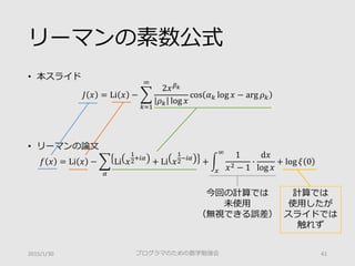 リーマンの素数公式
• 本スライド
𝐽𝐽 𝑥𝑥 = Li 𝑥𝑥 − �
𝑘𝑘=1
∞
2𝑥𝑥 𝛽𝛽𝑘𝑘
𝜌𝜌𝑘𝑘 log 𝑥𝑥
cos 𝛼𝛼𝑘𝑘 log 𝑥𝑥 − arg 𝜌𝜌𝑘𝑘
• リーマンの論文
𝑓𝑓 𝑥𝑥 = Li 𝑥𝑥 − �
𝛼𝛼
Li 𝑥𝑥
1
2
+𝑖𝑖 𝛼𝛼
+ Li 𝑥𝑥
1
2
−𝑖𝑖 𝛼𝛼
+ �
𝑥𝑥
∞
1
𝑥𝑥2 − 1
�
d𝑥𝑥
log 𝑥𝑥
+ log 𝜉𝜉 0
2015/1/30 プログラマのための数学勉強会 41
今回の計算では
未使用
（無視できる誤差）
計算では
使用したが
スライドでは
触れず
 