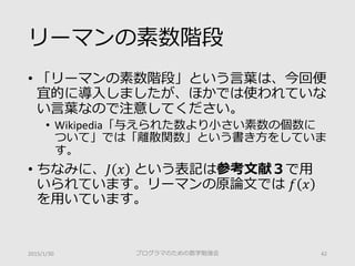 リーマンの素数階段
• 「リーマンの素数階段」という言葉は、今回便
宜的に導入しましたが、ほかでは使われていな
い言葉なので注意してください。
• Wikipedia「与えられた数より小さい素数の個数に
ついて」では「離散関数」という書き方をしていま
す。
• ちなみに、𝐽𝐽 𝑥𝑥 という表記は参考文献３で用
いられています。リーマンの原論文では 𝑓𝑓 𝑥𝑥
を用いています。
2015/1/30 プログラマのための数学勉強会 42
 