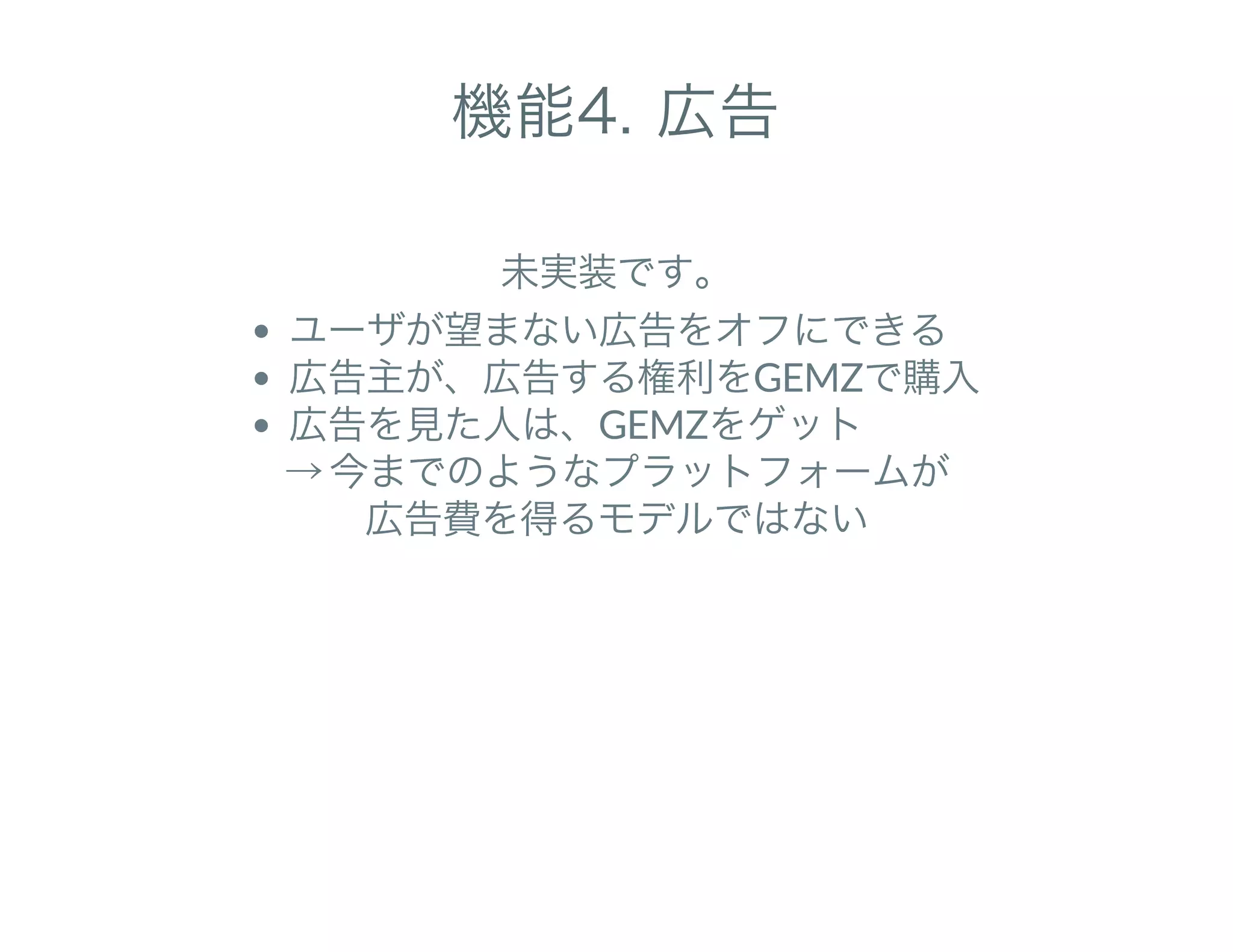 機能4. 広告
未実装です。
ユーザが望まない広告をオフにできる
広告主が、広告する権利をGEMZで購入
広告を見た人は、GEMZをゲット
→ 今までのようなプラットフォームが
広告費を得るモデルではない
 