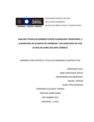 UNIVERSIDAD CENTRAL DE CHILE
FACULTAD DE INGENIERÍA
ESCUELA DE OBRAS CIVILES Y CONSTRUCCIÓN
ANÁLISIS TÉCNICO-ECONÓMICO ENTRE ALBAÑILERÍA TRADICIONAL Y
ALBAÑILERÍA DE BLOQUES DE HORMIGÓN CON AGREGADO DE FILM
ALVEOLAR COMO AISLANTE TÉRMICO.
MEMORIA PARA OPTAR AL TÍTULO DE INGENIERO CONSTRUCTOR
PROFESOR GUÍA:
JAIME ARRIAGADA ARAYA
PROFESORES INFORMANTES:
RAFAEL CEPEDA
HUGO TAPIA NARANJO
FERNANDO ACEVEDO TORRES
CRISTIAN URIBE ROMO
SEPTIEMBRE 2015
SANTIAGO – CHILE
 