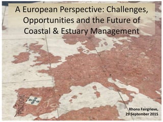 A European Perspective: Challenges,
Opportunities and the Future of
Coastal & Estuary Management
Rhona Fairgrieve,
29 September 2015
 