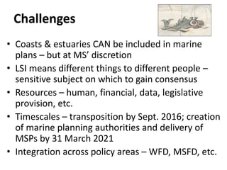 Challenges
• Coasts & estuaries CAN be included in marine
plans – but at MS’ discretion
• LSI means different things to different people –
sensitive subject on which to gain consensus
• Resources – human, financial, data, legislative
provision, etc.
• Timescales – transposition by Sept. 2016; creation
of marine planning authorities and delivery of
MSPs by 31 March 2021
• Integration across policy areas – WFD, MSFD, etc.
 