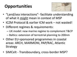Opportunities
• “Land/sea interactions”- facilitate understanding
of what it might mean in context of MSP
• ICZM Protocol & earlier ICM work – not wasted!
• Different regimes & requirements:
– UK model: new marine regime to complement T&CP
– Baltics: extension of terrestrial planning to 200nm
• Other EU-sponsored programmes in coastal
areas: ARCH, MARMONI, PAP/RAC, Atlantic
Strategy
• SIMCelt - Transboundary, cross-border MSP?
 